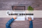 水球世界杯（水球世界杯直播）