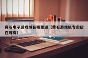 黄石电子游戏城在哪里进（黄石游戏机专卖店在哪有）