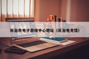 长治市电子游戏中心地址（长治电竞馆）
